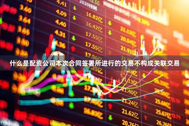 什么是配资公司本次合同签署所进行的交易不构成关联交易