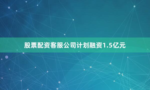 股票配资客服公司计划融资1.5亿元