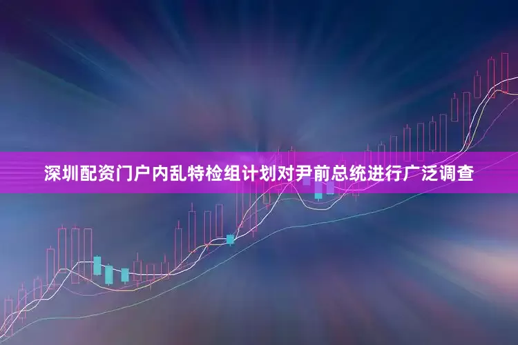 深圳配资门户内乱特检组计划对尹前总统进行广泛调查