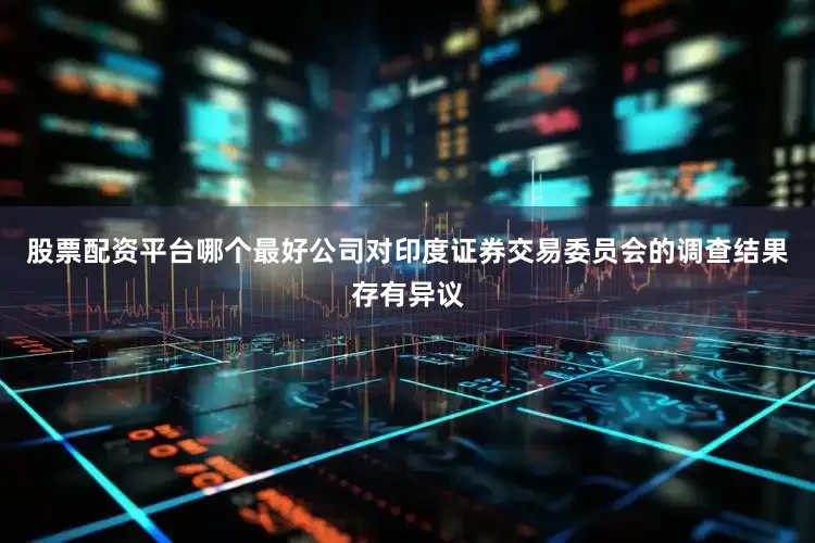 股票配资平台哪个最好公司对印度证券交易委员会的调查结果存有异议