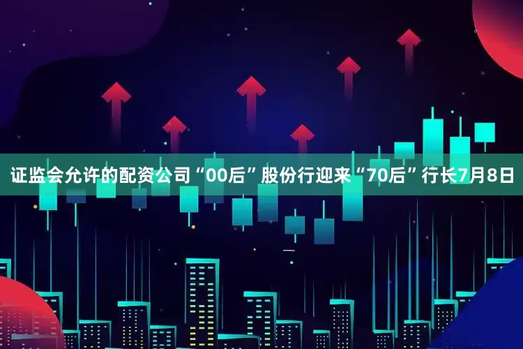 证监会允许的配资公司“00后”股份行迎来“70后”行长7月8日
