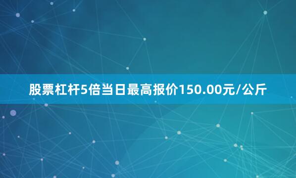股票杠杆5倍当日最高报价150.00元/公斤