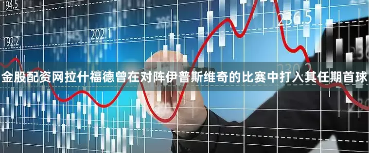 金股配资网拉什福德曾在对阵伊普斯维奇的比赛中打入其任期首球