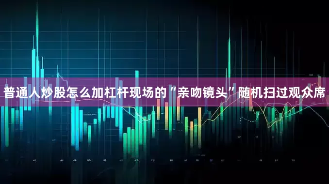 普通人炒股怎么加杠杆现场的“亲吻镜头”随机扫过观众席