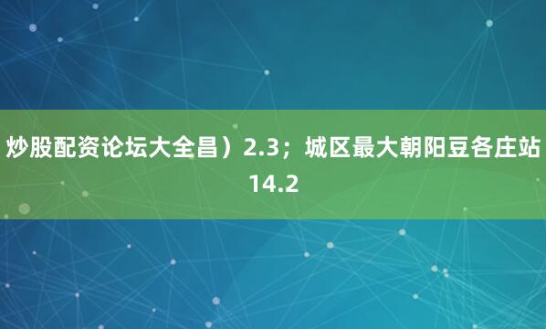 炒股配资论坛大全昌）2.3；城区最大朝阳豆各庄站14.2