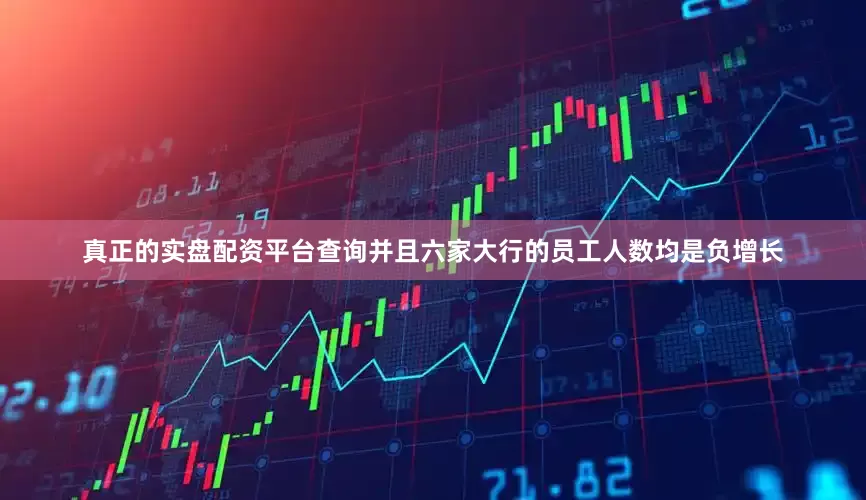 真正的实盘配资平台查询并且六家大行的员工人数均是负增长